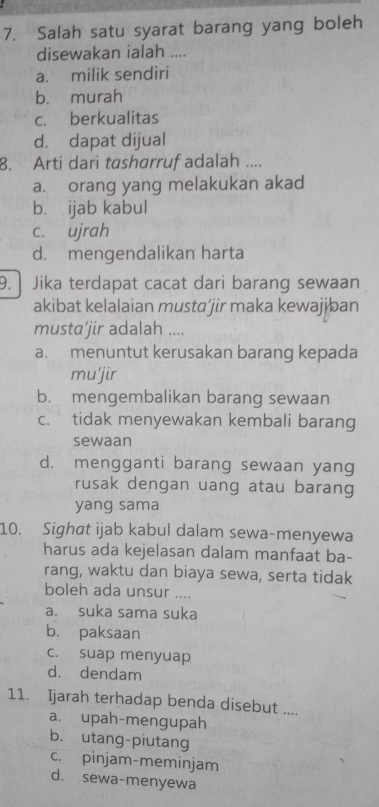 Salah satu syarat barang yang boleh
disewakan ialah ....
a. milik sendiri
b. murah
c. berkualitas
d. dapat dijual
8. Arti dari tasharruf adalah ....
a. orang yang melakukan akad
b. ijab kabul
c. ujrah
d. mengendalikan harta
9. Jika terdapat cacat dari barang sewaan
akibat kelalaian musta’jir maka kewajjban
musta’jir adalah ....
a. menuntut kerusakan barang kepada
mu'jir
b. mengembalikan barang sewaan
c. tidak menyewakan kembali barang
sewaan
d. mengganti barang sewaan yang
rusak dengan uang atau barang
yang sama
10. Sighat ijab kabul dalam sewa-menyewa
harus ada kejelasan dalam manfaat ba-
rang, waktu dan biaya sewa, serta tidak
boleh ada unsur ....
a. suka sama suka
b. paksaan
c. suap menyuap
d. dendam
11. Ijarah terhadap benda disebut ....
a. upah-mengupah
b. utang-piutang
c. pinjam-meminjam
d. sewa-menyewa