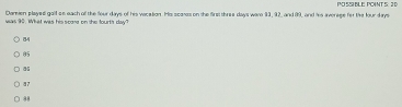 Damen played galf oe each of the four days of his vacetion. Hs scanas on the first thres days were 93, 92, and 99, and his averege for the four days I SN E o S I
was 90. What was his scone on the fourts day?
85
a
87 . 8