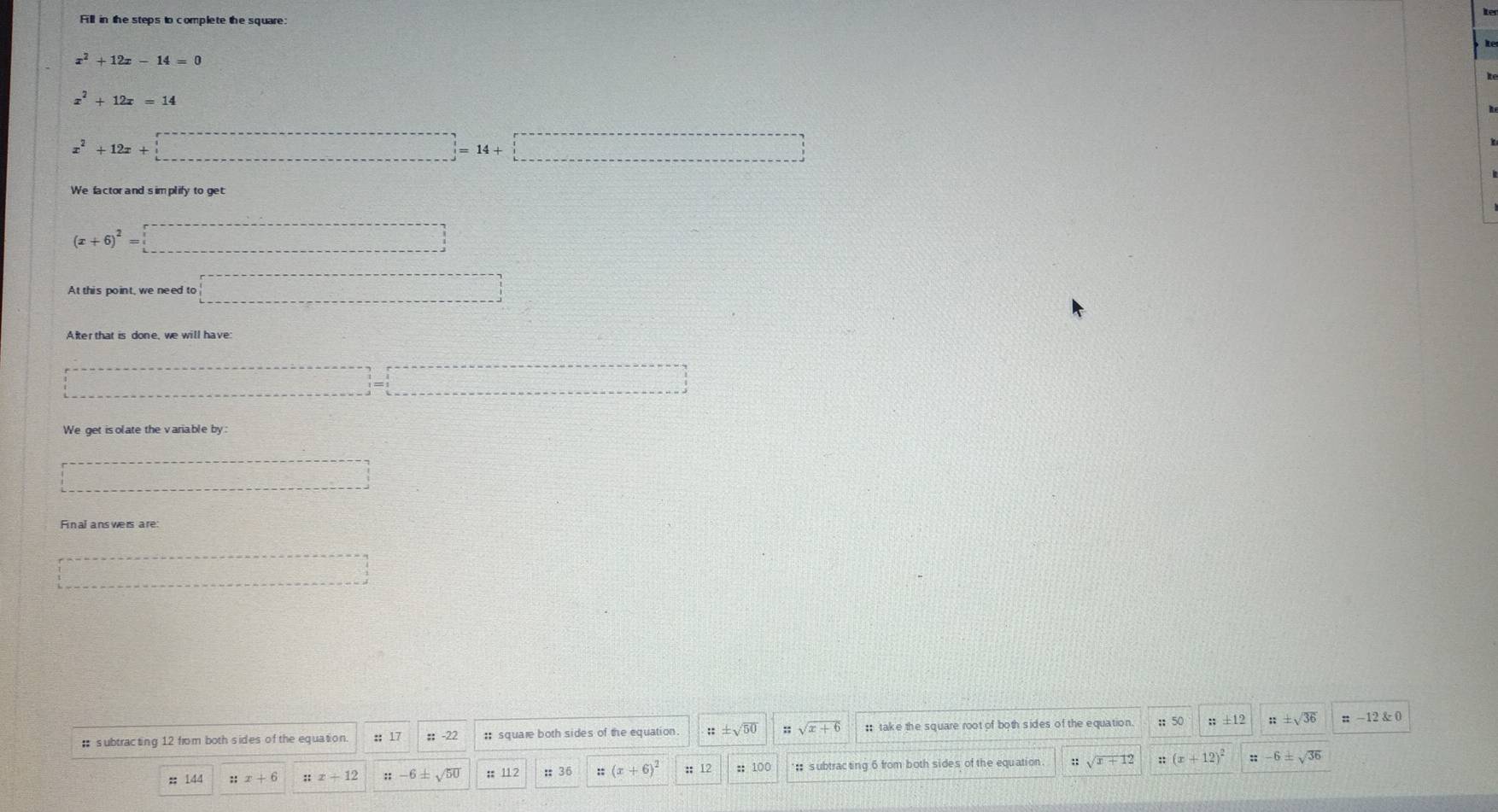 Fill in the steps to complete the square
x^2+12x-14=0
x^2+12x=14
x^2+12x+□
(x+6)^2=□
At this point, we need to □
□ =□
We get is olate the variable by:
□ 
Final answers are
□ 
# subtracting 12 from both sides of the equation :: 17 :; -22 :; square both sides of the equation ::± sqrt(50) sqrt(x+6) : take the square root of both sides of the equation ;; 50;; ± 12 ± sqrt(36) ::-12;; 144;; x+6 ::x+12 ::-6± sqrt(50) :112 : 36 (x+6)^2 12 :: 100 : subtracting 6 from both sides of the equation sqrt(x+12) ::(x+12)^2 ∵ -6± sqrt(36)