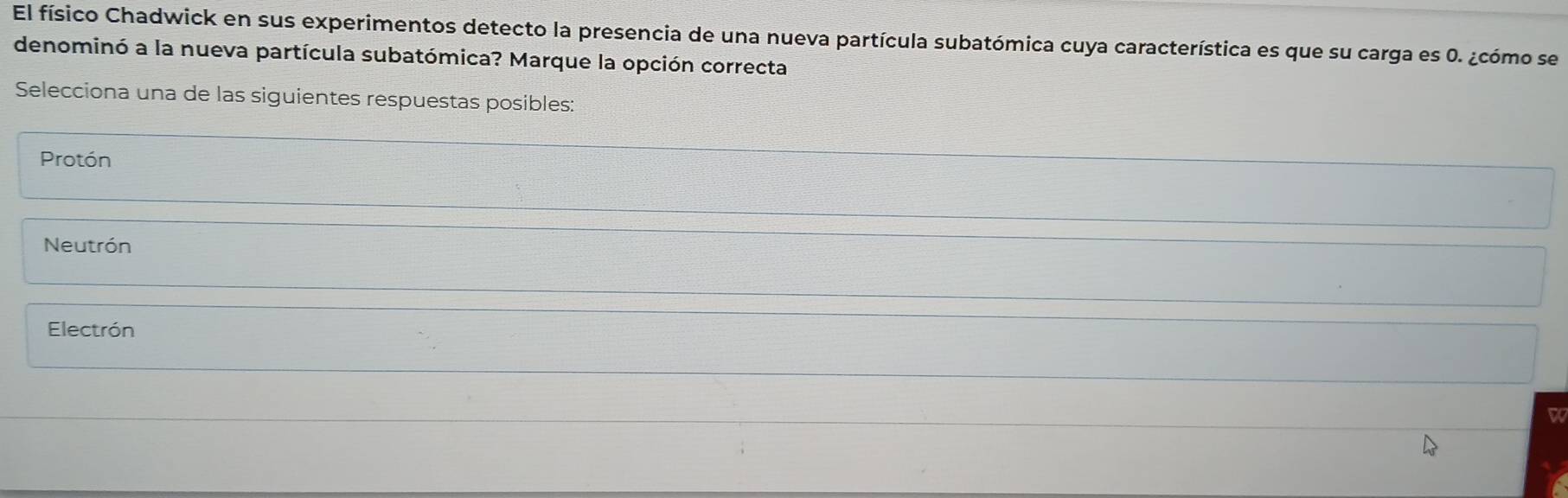 El físico Chadwick en sus experimentos detecto la presencia de una nueva partícula subatómica cuya característica es que su carga es 0. ¿cómo se
denominó a la nueva partícula subatómica? Marque la opción correcta
Selecciona una de las siguientes respuestas posibles:
Protón
Neutrón
Electrón