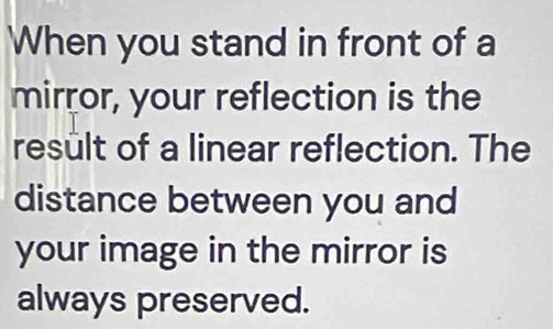 When you stand in front of a 
mirror, your reflection is the 
result of a linear reflection. The 
distance between you and 
your image in the mirror is 
always preserved.