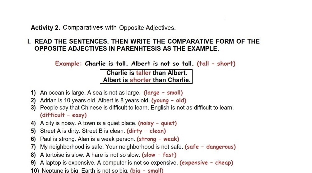 Activity 2. Comparatives with Opposite Adjectives. 
I. READ THE SENTENCES. THEN WRITE THE COMPARATIVE FORM OF THE 
OPPOSITE ADJECTIVES IN PARENHTESIS AS THE EXAMPLE. 
Example: Charlie is tall. Albert is not so tall. (tall - short) 
Charlie is taller than Albert. 
Albert is shorter than Charlie. 
1) An ocean is large. A sea is not as large. (large - small) 
2) Adrian is 10 years old. Albert is 8 years old. (young - old) 
3) People say that Chinese is difficult to learn. English is not as difficult to learn. 
(difficult - easy) 
4) A city is noisy. A town is a quiet place. (noisy - quie†) 
5) Street A is dirty. Street B is clean. (dir†y - clean) 
6) Paul is strong. Alan is a weak person. (s†rong - weak) 
7) My neighborhood is safe. Your neighborhood is not safe. (safe - dangerous) 
8) A tortoise is slow. A hare is not so slow. (slow - fas†) 
9) A laptop is expensive. A computer is not so expensive. (expensive - cheap) 
10) Neptune is big. Earth is not so big. (big - small)