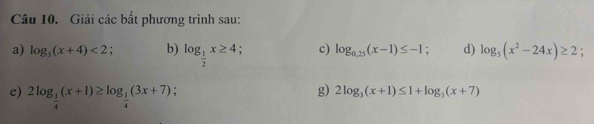 Giải các bất phương trình sau: 
a) log _3(x+4)<2</tex>; b) log _ 1/2 x≥ 4; log _5(x^2-24x)≥ 2; 
c) log _0,25(x-1)≤ -1; d) 
e) 2log _ 1/4 (x+1)≥ log _ 1/4 (3x+7); g) 2log _3(x+1)≤ 1+log _3(x+7)