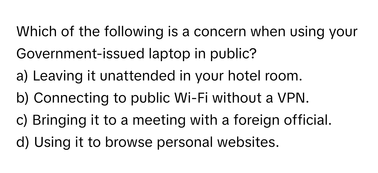 Which of the following is a concern when using your Government-issued laptop in public?

a) Leaving it unattended in your hotel room. 
b) Connecting to public Wi-Fi without a VPN. 
c) Bringing it to a meeting with a foreign official. 
d) Using it to browse personal websites.