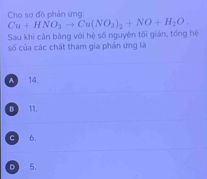 Cho sơ đồ phản ứng:
Cu+HNO_3to Cu(NO_3)_2+NO+H_2O. 
Sau khi cân bằng với hệ số nguyên tối giản, tổng hệ
số của các chất tham gia phán ứng là
A 14.
B 11.
C 6.
D 5.