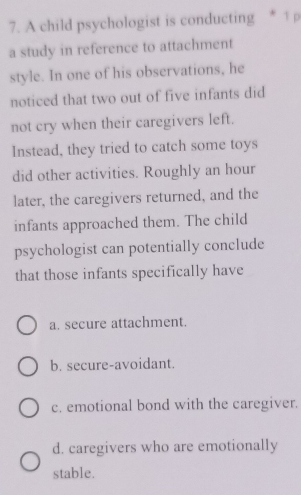 A child psychologist is conducting * 1 p
a study in reference to attachment
style. In one of his observations, he
noticed that two out of five infants did
not cry when their caregivers left.
Instead, they tried to catch some toys
did other activities. Roughly an hour
later, the caregivers returned, and the
infants approached them. The child
psychologist can potentially conclude
that those infants specifically have
a. secure attachment.
b. secure-avoidant.
c. emotional bond with the caregiver.
d. caregivers who are emotionally
stable.