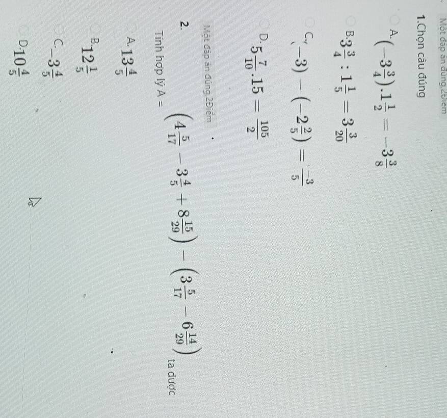 Một đáp án đùng,2Điểm
1.Chọn câu đúng
A. (-3 3/4 ).1 1/2 =-3 3/8 
B. 3 3/4 :1 1/5 =3frac 3(20)^(C_r)(-3)-(-2 2/5 )= (-3)/5 
D. 5 7/10 .15= 105/2 
Một đáp án đúng 2Điểm
2.
Tính hợp lý A=
(4 5/17 -3 4/5 +8 15/29 )-(3 5/17 -6 14/29 ) ta được
A. 13 4/5 
B. 12 1/5 
C -3 4/5 
D 10 4/5 