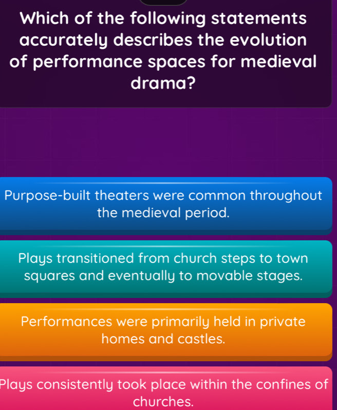 Which of the following statements
accurately describes the evolution
of performance spaces for medieval
drama?
Purpose-built theaters were common throughout
the medieval period.
Plays transitioned from church steps to town
squares and eventually to movable stages.
Performances were primarily held in private
homes and castles.
Plays consistently took place within the confines of
churches.