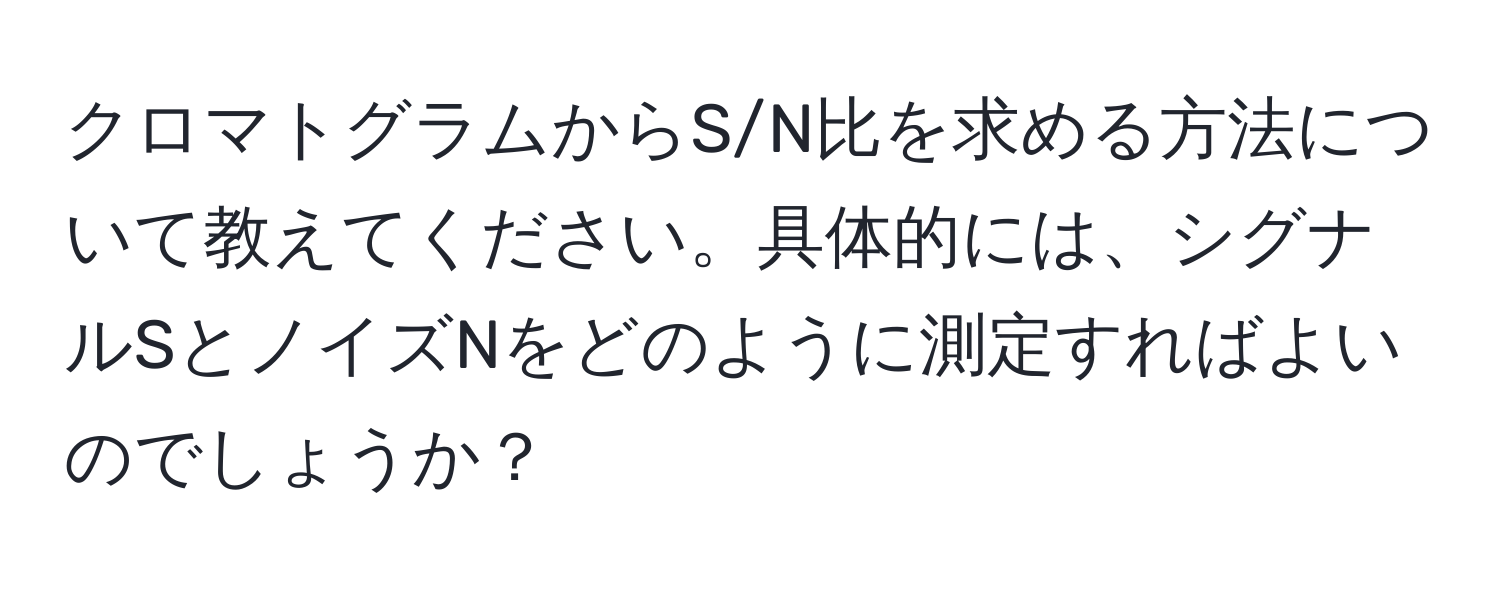 クロマトグラムからS/N比を求める方法について教えてください。具体的には、シグナルSとノイズNをどのように測定すればよいのでしょうか？