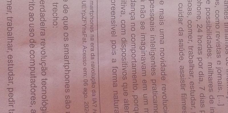 s, como revistas e jornais. [...] 
e possibilidades: milhares de in 
phone, 24 horas por dia, 7 dias p 
soas, comer, trabalhar, estudar, 
cuidar da saúde, assistir filmes 
e mais uma novidade revoluci 
pessoais inteligentes praticame 
ã não se imaginavam em um m 
dança no comportamento, porqe 
itiva, com dispositivos que ater 
preensível pois a forma natura 
martphones na era da revolução da IA? H 
UEYpZFYhsFat. Acesso em: 06 ago. 202 
e de que os smartphones são o 
trecho: 
erdadeira revolução tecnológi 
rito ao uso de computadores, a 
mer, trabalhar, estudar, pedir ta
