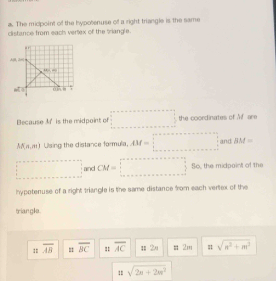 The midpoint of the hypotenuse of a right triangle is the same
distance from each vertex of the triangle.
Because M is the midpoint of □ the coordinates of M are
M(n,m) Using the distance formula, AM=□ and BM=
□ and CM=□ So, the midpoint of the
hypotenuse of a right triangle is the same distance from each vertex of the
triangle.
:: overline AB =: overline BC :: overline AC == 2n 2m ;; sqrt(n^2+m^2)
:: sqrt(2n+2m^2)