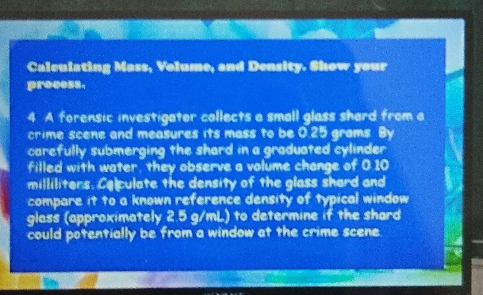 Calculating Mass, Volume, and Density. Show your 
process. 
4 A forensic investigator collects a small glass shard from a 
crime scene and measures its mass to be 0.25 grams. By 
carefully submerging the shard in a graduated cylinder 
filled with water, they observe a volume change of 0.10
milliliters. Colpulate the density of the glass shard and 
compare it to a known reference density of typical window 
glass (approximately 2.5 g/mL) to determine if the shard 
could potentially be from a window at the crime scene.