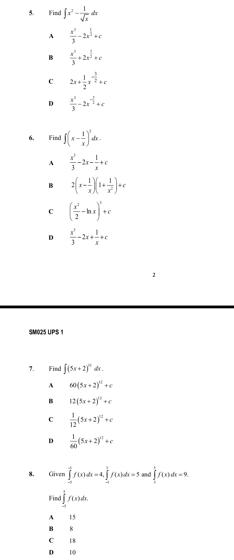 Find ∈t x^2- 1/sqrt(x)  4
A  x^3/3 -2x^(frac 1)2+c
B  x^3/3 +2x^(frac 1)2+c
C 2x+ 1/2 x^(-frac 3)2+c
D  x^3/3 -2x^(-frac 3)2+c
6. Find ∈t (x- 1/x )^2dx.
A  x^3/3 -2x- 1/x +c
B 2(x- 1/x )(1+ 1/x^2 )+c
C ( x^2/2 -ln x)^3+c
D  x^3/3 -2x+ 1/x +c
2
SM025 UPS 1
7. Find ∈t (5x+2)^11dx.
A 60(5x+2)^12+c
B 12(5x+2)^12+c
C  1/12 (5x+2)^12+c
D  1/60 (5x+2)^12+c
8. Given ∈tlimits _(-5)^(-1)f(x)dx=4, ∈tlimits _(-1)^3f(x)dx=5 and ∈tlimits _3^5f(x)dx=9. 
Find ∈tlimits _(-5)^5f(x)dx.
A₹ 15
B 8
C 18
D 10