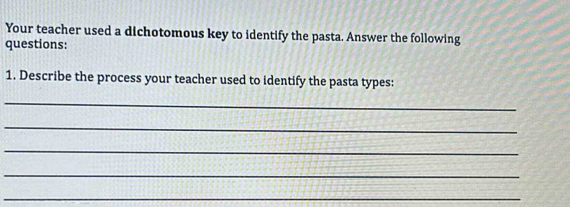 Your teacher used a dichotomous key to identify the pasta. Answer the following 
questions: 
1. Describe the process your teacher used to identify the pasta types: 
_ 
_ 
_ 
_ 
_