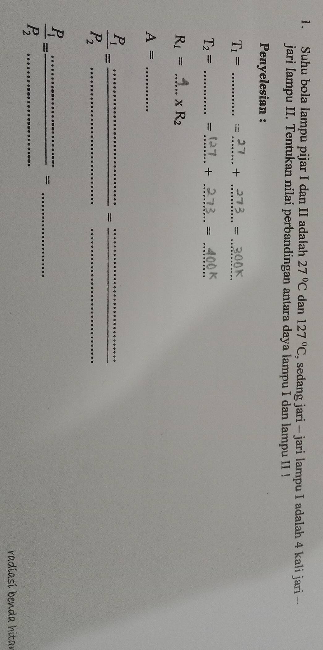 Suhu bola lampu pijar I dan II adalah 27°C dan 127°C , sedang jari - jari lampu I adalah 4 kali jari - 
jari lampu II. Tentukan nilai perbandingan antara daya lampu I dan lampu II ! 
Penyelesian :
T_1= _ 
==_ 
_+ 
_= 
_ T_2=
_= 
_+ 
_=
R_1= _ xR_2
A= _
frac P_1P_2= __ 
= 
_ 
_ 
__ frac P_1P_2=
_= 
radiasí benda hitar
