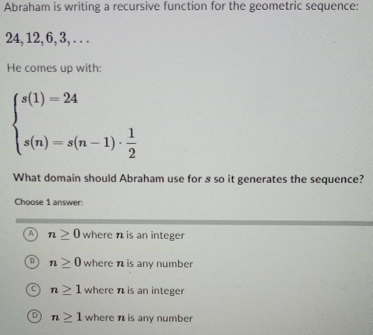 Abraham is writing a recursive function for the geometric sequence:
24, 12, 6, 3, . . .
He comes up with:
beginarrayl s(1)=24 s(n)=s(n-1)·  1/2 endarray.
What domain should Abraham use for s so it generates the sequence?
Choose 1 answer:
A n≥ 0 where n is an integer
B n≥ 0 where n is any number
C n≥ 1 where n is an integer
D n≥ 1 where n is any number