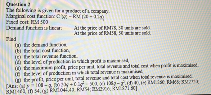 The following is given for a product of a company.
Marginal cost function: C'(q)=RM(20+0.2q)
Fixed cost: RM 500
Demand function is linear: At the price of RM78, 30 units are sold.
At the price of RM58, 50 units are sold.
Find
(a) the demand function,
(b) the total cost function,
(c) the total revenue function,
(d) the level of production in which profit is maximised,
(e) the maximum profit, price per unit, total revenue and total cost when profit is maximised,
(f) the level of production in which total revenue is maximised,
(g) the profit, price per unit, total revenue and total cost when total revenue is maximised.
[Ans: (a) p=108-q , (b) 20q+0.1q^2+500 , (c) 108q-q^2 , (d) 40, (e) RM1260; RM68; RM2720;
RM1460, (f) 54, (g) RM1044.40; RM54; RM2916; RM1871.60 ]