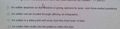 An outlier depends on the feedom in giving opinions to open- and close-ended questions
An outlier can be localed through utilizing an infographic
An outlier is a data point well away from the main body of data
An outhier falls neatly into the patterns with n the data