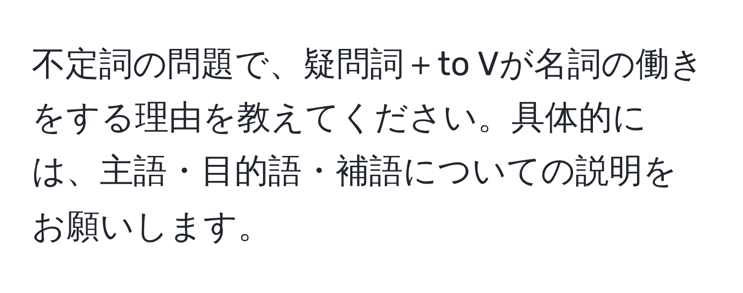 不定詞の問題で、疑問詞＋to Vが名詞の働きをする理由を教えてください。具体的には、主語・目的語・補語についての説明をお願いします。