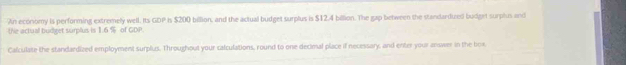 An economy is performing extremely well. Its GDP Is $200 billion, and the actual budget surplus is $12.4 billion. The gap between the standardized budget surplus and 
the actual budget surplus is 1.6 % of GDP. 
Calculate the standardized employment surplus. Throughout your calculations, round to one decimal place if necessary, and enter your answer in the box