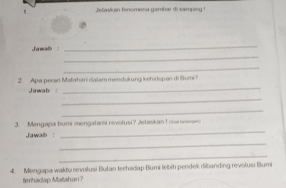 Jelaskan fenomena gambar di samping ! 
Jawab : 
_ 
_ 
_ 
2. Apa peran Matahari dalam mendukung kehidupan di Bumi? 
Jawab : 
_ 
_ 
_ 
3. Mengapa bumi mengalami revolusi? Jelaskan ! (Soal tantangan) 
Jawab : 
_ 
_ 
_ 
4. Mengapa waktu revolusi Bulan terhadap Bumi lebih pendek dibanding revolusi Bumi 
terhadap Matahari?