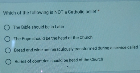 Which of the following is NOT a Catholic belief *
The Bible should be in Latin
The Pope should be the head of the Church
Bread and wine are miraculously transformed during a service called '
Rulers of countries should be head of the Church