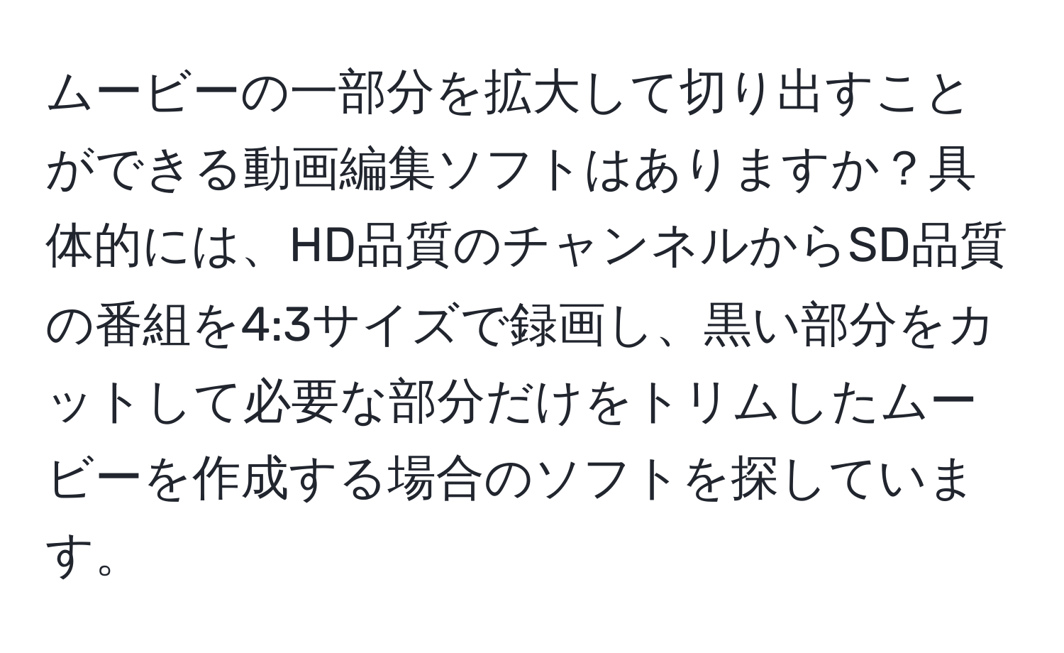 ムービーの一部分を拡大して切り出すことができる動画編集ソフトはありますか？具体的には、HD品質のチャンネルからSD品質の番組を4:3サイズで録画し、黒い部分をカットして必要な部分だけをトリムしたムービーを作成する場合のソフトを探しています。