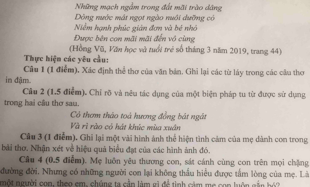 Những mạch ngầm trong đất mãi trào dâng 
Dòng nước mát ngọt ngào nuôi dưỡng cỏ 
Niềm hạnh phúc giản đơn và bé nhỏ 
Được bên con mãi mãi đến vô cùng 
(Hồng Vũ, Văn học và tuổi trẻ số tháng 3 năm 2019, trang 44) 
Thực hiện các yêu cầu: 
Câu 1 (1 điểm). Xác định thể thơ của văn bản. Ghi lại các từ láy trong các câu thơ 
in đậm. 
Câu 2 (1.5 điểm). Chỉ rõ và nêu tác dụng của một biện pháp tu từ được sử dụng 
trong hai câu thơ sau. 
Cỏ thơm thảo toả hương đồng bát ngát 
Và rì rào cỏ hát khúc mùa xuân 
Câu 3 (1 điểm). Ghi lại một vài hình ảnh thể hiện tình cảm của mẹ dành con trong 
bài thơ. Nhận xét về hiệu quả biểu đạt của các hình ảnh đó. 
Câu 4 (0.5 điểm). Mẹ luôn yêu thương con, sát cánh cùng con trên mọi chặng 
đường đời. Nhưng có những người con lại không thấu hiểu được tấm lòng của mẹ. Là 
nột người con, theo em, chúng ta cần làm gì để tình cảm me con luôn gắn bó?