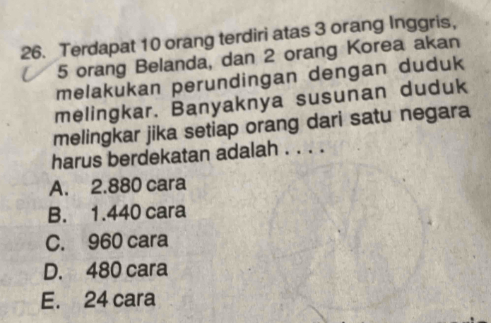 Terdapat 10 orang terdiri atas 3 orang Inggris,
5 orang Belanda, dan 2 orang Korea akan
melakukan perundingan dengan duduk
melingkar. Banyaknya susunan duduk
melingkar jika setiap orang dari satu negara
harus berdekatan adalah . . . .
A. 2.880 cara
B. 1.440 cara
C. 960 cara
D. 480 cara
E. 24 cara