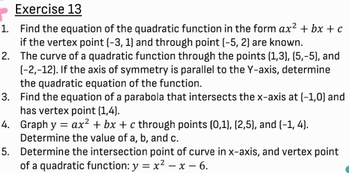 Find the equation of the quadratic function in the form ax^2+bx+c
if the vertex point (-3,1) and through point (-5,2) are known. 
2. The curve of a quadratic function through the points (1,3), (5,-5) , and
(-2,-12). If the axis of symmetry is parallel to the Y-axis, determine 
the quadratic equation of the function. 
3. Find the equation of a parabola that intersects the x-axis at (-1,0) and 
has vertex point (1,4). 
4. Graph y=ax^2+bx+c through points (0,1), (2,5) , and (-1,4). 
Determine the value of a, b, and c. 
5. Determine the intersection point of curve in x-axis, and vertex point 
of a quadratic function: y=x^2-x-6.