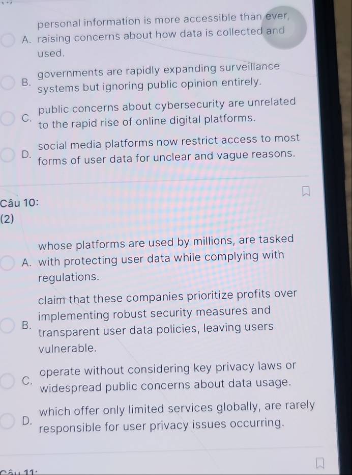 personal information is more accessible than ever,
A. raising concerns about how data is collected and
used.
governments are rapidly expanding surveillance
B.
systems but ignoring public opinion entirely.
public concerns about cybersecurity are unrelated
C.
to the rapid rise of online digital platforms.
social media platforms now restrict access to most
D.
forms of user data for unclear and vague reasons.
Câu 10:
(2)
whose platforms are used by millions, are tasked
A. with protecting user data while complying with
regulations.
claim that these companies prioritize profits over
B. implementing robust security measures and
transparent user data policies, leaving users
vulnerable.
operate without considering key privacy laws or
C.
widespread public concerns about data usage.
which offer only limited services globally, are rarely
D.
responsible for user privacy issues occurring.
11.