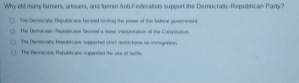 Why did many farmers, artisans, and former Anti-Federalists support the Democratic-Republican Party?
The Democratic-Republicans favored limiting the power of the federal government
The Democratic-Republicans favored a loose interpretation of the Constitution.
The Democratic-Republicans supported strict restrictions on immigration.
The Democratic-Republicans supported the use of tanffs