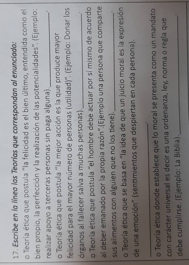 Escribe en la línea las Teorías que correspondan al enunciado: 
o Teoría ética que postula "la felicidad es el bien último, entendida como el 
bien propio, la perfección y la realización de las potencialidades''. (Ejemplo: 
realizar apoyo a terceras personas sin paga alguna)._ 
. 
o Teoría ética que postula "la mejor acción es la que produce mayor 
felicidad para el mayor número de personas (utilidad)''. (Ejemplo: Donar los 
órganos al fallecer salva a muchas personas)._ 
. 
o Teoría ética que postula "el hombre debe actuar por sí mismo de acuerdo 
al deber emanado por la propia razón''.(Ejemplo una persona que comparte 
sus alimentos con alguien que no los tiene)._ 
. 
o Teoría ética que se basa en "la idea de que un juicio moral es la expresión 
de una emoción" (sentimientos que despiertan en cada persona). 
_. 
o Teoría ética donde establece que lo moral se presenta como un mandato 
con carácter universal es decir es una ordenanza, ley, norma o regla que 
debe cumplirse. (Ejemplo: La Biblia)._