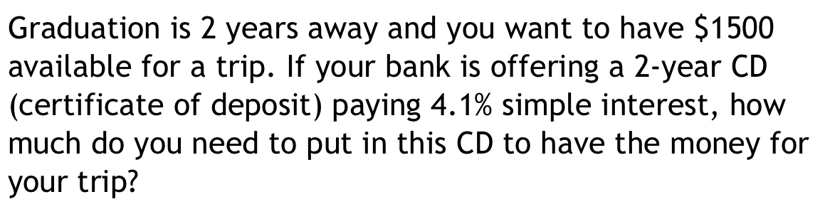 Graduation is 2 years away and you want to have $1500
available for a trip. If your bank is offering a 2-year CD 
(certificate of deposit) paying 4.1% simple interest, how 
much do you need to put in this CD to have the money for 
your trip?