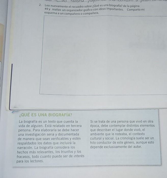 Leo nuevamente el recuadro sobre ¿Qué es una biografía? de la página 
49 y realizo un organizador gráfico con ideas importantes. Comparto mi 
esquema a un compañero o compañera. 
¿ QU É ES UNA BIOGRAFíA? 
La biografía es un texto que cuenta la Si se trata de una persona que vivió en otra 
vida de alguien. Está relatado en tercera época, debe contemplar distintos elementos 
persona. Para elaborarla se debe hacer que describan el lugar donde vivió, el 
una investigación seria y documentada ambiente que le rodeaba, el contexto 
de manera que sean verificables y estén cultural y social. La cronología suele ser un 
respaldados los datos que incluirá la hilo conductor de este género, aunque esto 
narración. La biografía considera los depende exclusivamente del autor. 
hechos más relevantes, los triunfos y los 
fracasos, todo cuanto puede ser de interés 
para los lectores.