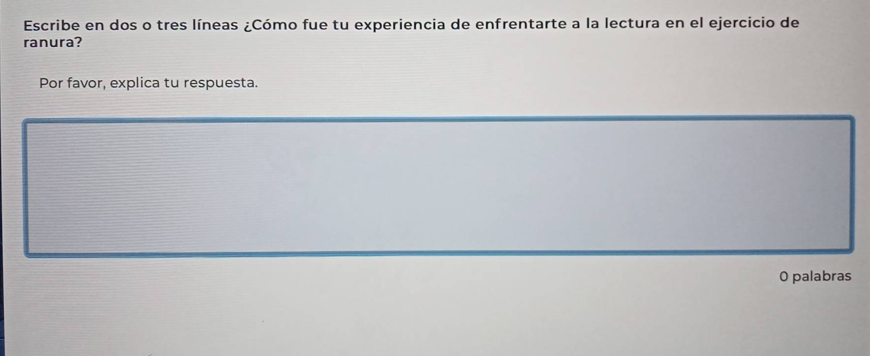 Escribe en dos o tres líneas ¿Cómo fue tu experiencia de enfrentarte a la lectura en el ejercicio de 
ranura? 
Por favor, explica tu respuesta. 
0 palabras