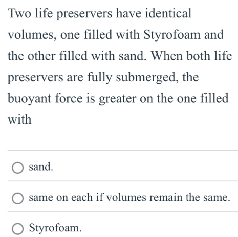 Two life preservers have identical 
volumes, one filled with Styrofoam and 
the other filled with sand. When both life 
preservers are fully submerged, the 
buoyant force is greater on the one filled 
with 
sand. 
same on each if volumes remain the same. 
Styrofoam.