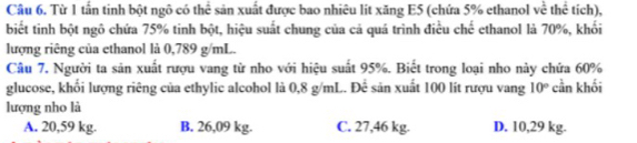 Từ 1 tấn tinh bột ngô có thể sản xuất được bao nhiêu lít xăng E5 (chứa 5% ethanol về thể tích),
biết tinh bột ngô chứa 75% tinh bột, hiệu suất chung của cả quá trình điều chế ethanol là 70%, khối
lượng riêng của ethanol là 0,789 g/mL.
Câu 7, Người ta sản xuất rượu vang từ nho với hiệu suất 95%. Biết trong loại nho này chứa 60%
glucose, khối lượng riêng của ethylic alcohol là 0,8 g/mL. Để sản xuất 100 lít rượu vang 10° cần khối
lượng nho là
A. 20,59 kg. B. 26,09 kg. C. 27,46 kg. D. 10,29 kg.