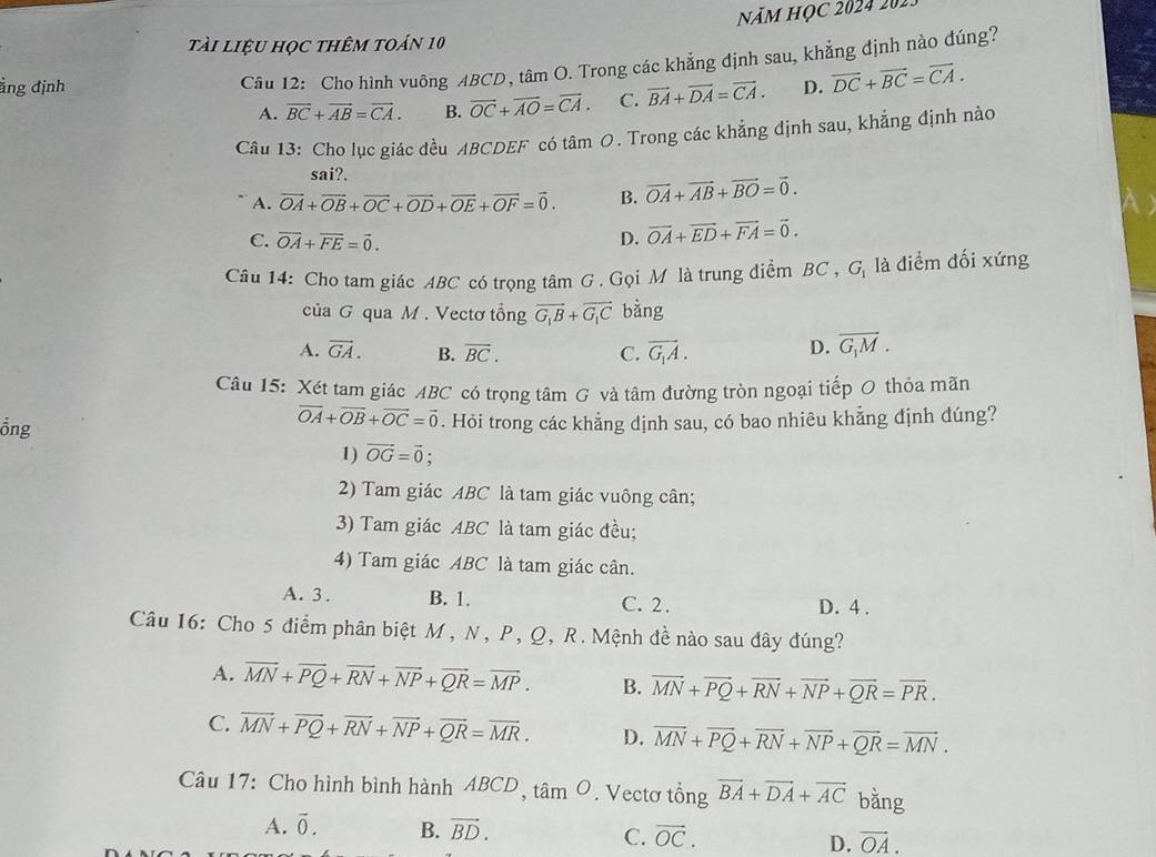 năm học 2024 202.
tài liệu học thêm toán 10
Câu 12: Cho hình vuông ABCD, tâm O. Trong các khẳng định sau, khẳng định nào đúng?
ẳng định D. vector DC+vector BC=vector CA.
A. overline BC+overline AB=overline CA. B. vector OC+vector AO=vector CA. C. vector BA+vector DA=vector CA.
Câu 13: Cho lục giác đều ABCDEF có tâm 0. Trong các khẳng định sau, khẳng định nào
sai?.
A. vector OA+vector OB+vector OC+vector OD+vector OE+vector OF=vector 0. B. vector OA+vector AB+vector BO=vector 0.
C. vector OA+vector FE=vector 0. D. vector OA+vector ED+vector FA=vector 0.
Câu 14: Cho tam giác ABC có trọng tâm G . Gọi M là trung điểm BC , G là điểm đối xứng
ciaG qua M . Vectơ tổng vector G_1B+vector G_1C bằng
A. vector GA. B. overline BC. C. vector G_1A.
D. overline G_1M.
Câu 15: Xét tam giác ABC có trọng tâm G và tâm đường tròn ngoại tiếp O thỏa mãn
vector OA+vector OB+vector OC=vector 0
ồng . Hỏi trong các khẳng dịnh sau, có bao nhiêu khẳng định dúng?
1) vector OG=vector 0
2) Tam giác ABC là tam giác vuông cân;
3) Tam giác ABC là tam giác đều;
4) Tam giác ABC là tam giác cân.
A. 3. B. 1. C. 2 . D. 4 .
Câu 16: Cho 5 điểm phân biệt M , N, P, Q, R. Mệnh đề nào sau đây đúng?
A. vector MN+vector PQ+vector RN+vector NP+vector QR=vector MP. B. overline MN+overline PQ+overline RN+overline NP+overline QR=overline PR.
C. vector MN+vector PQ+vector RN+vector NP+vector QR=vector MR. D. overline MN+overline PQ+overline RN+overline NP+overline QR=overline MN.
Câu 17: Cho hình bình hành ABCD、 tan O.  Vectơ tổng vector BA+vector DA+vector AC bằng
A. vector 0. B. vector BD. C. vector OC. D. vector OA.