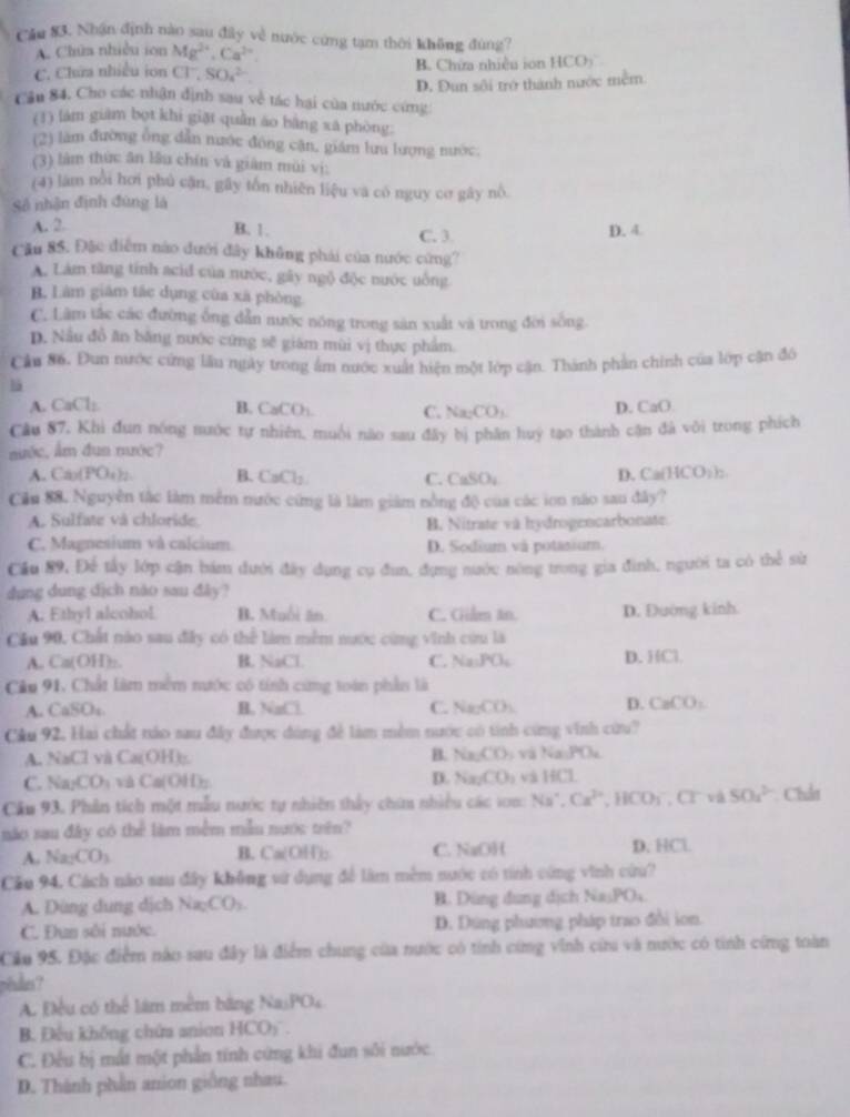Cău 83. Nhận định nào sau đây về nước cứng tạm thời không đùng?
A. Chúa nhiều ion Mg^(2+),Ca^(2+).
C. Chứa nhiều ion Cl^-,SO_4^((2-) B. Chứa nhiều ion HCO)
D. Đun sôi trở thành nước mềm.
Cầu 84. Cho các nhận định sau về tác hại của nước cứng:
(1) làm giám bọt khi giặt quần áo bằng xã phòng:
(2) làm đường ông dẫn nước đông cận, giám lưu lượng nước.
(3) làm thức ăn lâu chín và giàm mùi vị:
(4) làm nổi hơi phủ cận, gây tồn nhiên liệu và có nguy cơ gây nổ.
Số nhận định đùng là
A. 2. B. 1. C. 3. D. 4
Cău 85. Đặc điễm nào đưới đây không phái của nước cứng?
A. Lám tăng tính acid của nước, gây ngô độc nước uống
B. Làm giám tắc dụng cùa xã phòng
C. Lâm tắc các đường ống dẫn nước nóng trong sản xuất và trong đời sống
D. Nầu đồ ăn bằng nước cứng sẽ giám mùi vị thực phẩm
Câu 86. Dun nước cứng lầu ngày trong âm nước xuất hiện một lớp cận. Thành phần chính của lớp cận đô
là
A. CaCl: B. CaCO_3) C. Na_2CO_3 D. CaO
Câu 87. Khi đun nóng nước tự nhiên, muôi não sau đây bị phân huy tạo thành cận đá vôi trong phích
nước, ẩm đun mước?
A. Cá(PO₄ D. Ca(HCO_3)_2
B. CaCl_2 C. CaSO_4
Cầu 88. Nguyễn tắc làm mềm nước cứng là làm giám nồng độ của các ion nào sau đây?
A. Sulfate và chloride B. Nitrate và hydrogencarbonate
C. Magnesium và calcium D. Sodium và potasium.
Cầu 89, Để tấy lớp cận bám dưới đây dụng cụ đun, đựng nước nông trong gia đình, người ta có thể sử
dụng dung dịch nào sau đây?
A. Ethyl alcohol B. Muồi ăn C. Gilm An. D. Đường kinh
Cầu 90, Chất nào sau đây có thể làm mềm nước cùng vĩnh cứu là
A. Ca(OH):. B. NaCl. C. Na_1PO_4 D. HCl.
Câu 91, Chất làm mềm nước có tính cứng toàn phần là
A. CaSOs B. NaCl C. Na_2CO_3 D. CaCO_3
Câu 92, Hai chất tảo sau đây được dùng để làm mềm nước có tinh cứng vinh cứu?
A. NaCl và Ca(OH):. B. Na_2CO_3 và Va.PO_4
C. Na_2CO_3 và Ca(OH); D. Na_2CO_3 và HCl
Cầu 93. Phân tích một mẫu nước tự nhiên thấy chim nhiều các son: Na^+,Ca^(2+),HCO_3^(-,Cr và 504^2-) Chât
náo sau đây có thể làm mềm mẫu nước trên?
A. Na_2CO_3 B. Ca(OH): C. NaOH D. HCl
Cầu 94, Cách nào sau đây không vứ dụng để làm mềm nước có tính cứng vinh cứu?
A. Đùng dung dịch Na_2CO_3 B. Dùng đung dịch NasPOs.
C. Đun sôi nước. D. Dúng phương pháp trao đổi ion.
Câu 95. Đặc điểm nào sau đây là điểm chung của nước có tính cứng vĩnh cii và nước có tinh cứng toàn
péudes?
A. Đều có thể lám mềm băng Na PO_4
B. Đếu không chứa anion HCO_3
C. Đều bị mất một phần tính cứng khi đun sôi nước
D. Thành phần anion giống nhau.