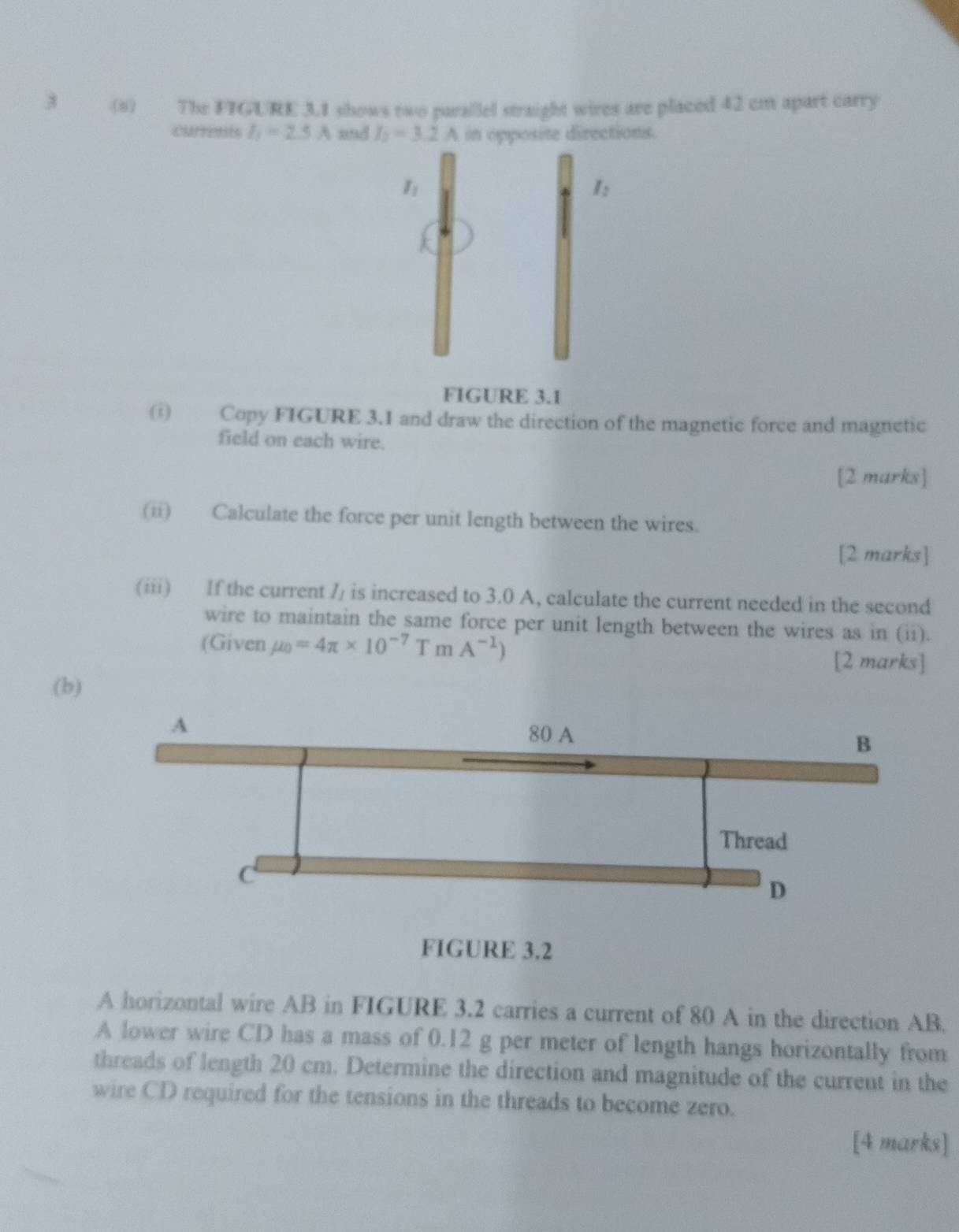 3 (o) The FIGURE 3.1 shows two parallel straight wires are placed 42 cm apart carry 
currests I_1=2.5A and I_2=3.2A in opposite directions. 
1 
I: 
FIGURE 3.1 
(i) Copy FIGURE 3.1 and draw the direction of the magnetic force and magnetic 
field on each wire. 
[2 marks] 
(ii) Calculate the force per unit length between the wires. 
[2 marks] 
(iii) If the current // is increased to 3.0 A, calculate the current needed in the second 
wire to maintain the same force per unit length between the wires as in (ii). 
(Given mu _0=4π * 10^(-7)TmA^(-1))
[2 marks] 
(b) 
FIGURE 3.2 
A horizontal wire AB in FIGURE 3.2 carries a current of 80 A in the direction AB. 
A lower wire CD has a mass of 0.12 g per meter of length hangs horizontally from 
threads of length 20 cm. Determine the direction and magnitude of the current in the 
wire CD required for the tensions in the threads to become zero. 
[4 marks]