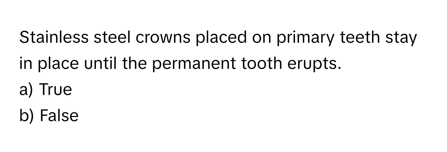 Stainless steel crowns placed on primary teeth stay in place until the permanent tooth erupts. 

a) True 
b) False