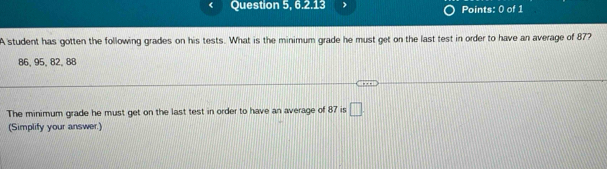 Question 5, 6.2.13 Points: 0 of 1 
A student has gotten the following grades on his tests. What is the minimum grade he must get on the last test in order to have an average of 87?
86,95 、 82 、 88
The minimum grade he must get on the last test in order to have an average of 87 is □. 
(Simplify your answer.)