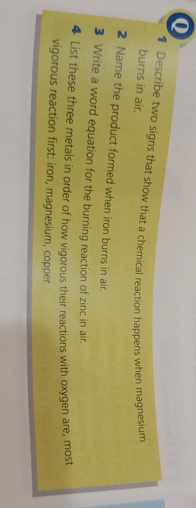 Describe two signs that show that a chemical reaction happens when magnesium 
burns in air. 
2 Name the product formed when iron burns in air. 
3 Write a word equation for the burning reaction of zinc in air. 
4 List these three metals in order of how vigorous their reactions with oxygen are, most 
vigorous reaction first: iron, magnesium, copper.