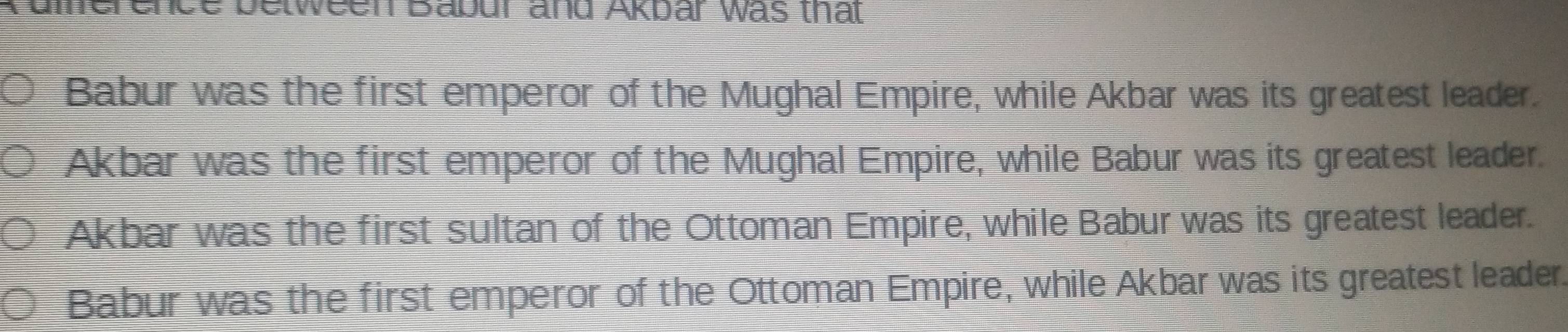 Kumerence between Babur and Akbar was that
Babur was the first emperor of the Mughal Empire, while Akbar was its greatest leader.
Akbar was the first emperor of the Mughal Empire, while Babur was its greatest leader.
Akbar was the first sultan of the Ottoman Empire, while Babur was its greatest leader.
Babur was the first emperor of the Ottoman Empire, while Akbar was its greatest leader.