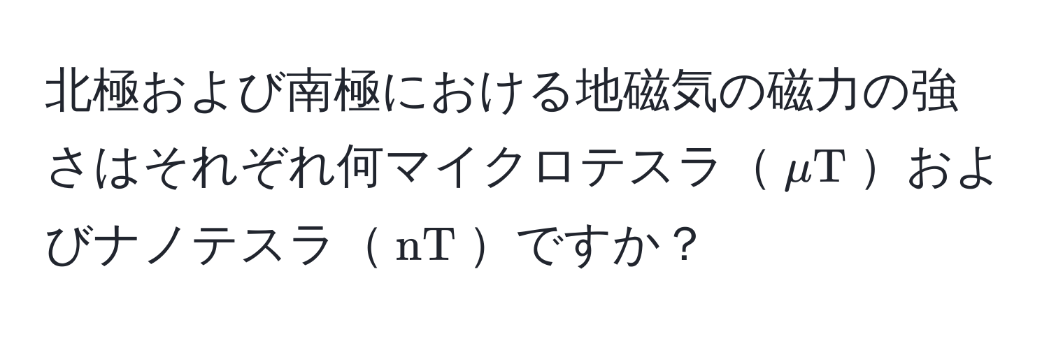 北極および南極における地磁気の磁力の強さはそれぞれ何マイクロテスラ$mu T$およびナノテスラ$nT$ですか？