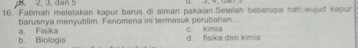 2, 3, dan 5 0. 3, 4, 5an
16. Fatimah meletakan kapur barus di almari pakaian.Setelah beberapa har wujud kapur
barusnya menyublim. Fenomena ini termasuk perubahan...
a. Fisika c. kimia
b. Biologis d. fisika dan kimia