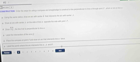 #2 
Lónen ] k 
SONSTRUGTION Onder the steps for using a compass and straightedge to construct a line perpendicular to tine w through point P, which is not on She w 
Lising the same radius, draw an ar with center JF that intersects the ars with center A
Graw an arc with center A on the side of line w opposite the side wih point P
Draw overleftrightarrow PO the tine that is perpendicular to line w
Lalist the intersaction of the arcs ( 
Place the compess at point A ' and draw an ar that intersects tine or twice 
Latel the points where the ars intersents line m , a and f
1 
Previout