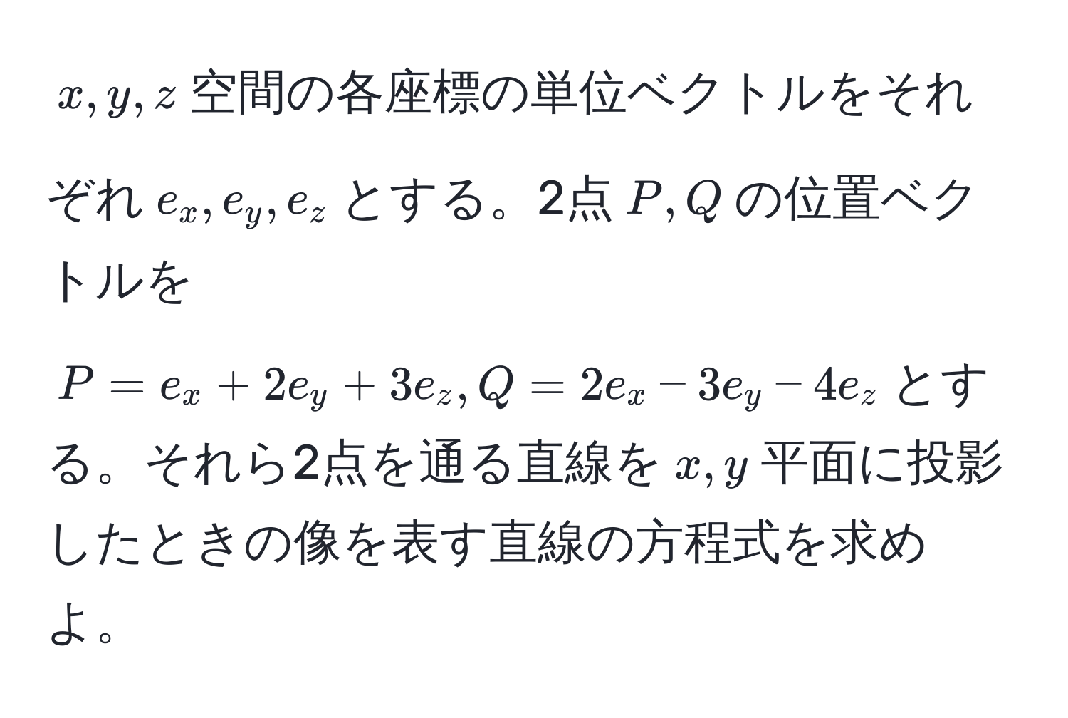 $x,y,z$空間の各座標の単位ベクトルをそれぞれ$e_x,e_y,e_z$とする。2点$P,Q$の位置ベクトルを$P=e_x+2e_y+3e_z, Q=2e_x-3e_y-4e_z$とする。それら2点を通る直線を$x,y$平面に投影したときの像を表す直線の方程式を求めよ。