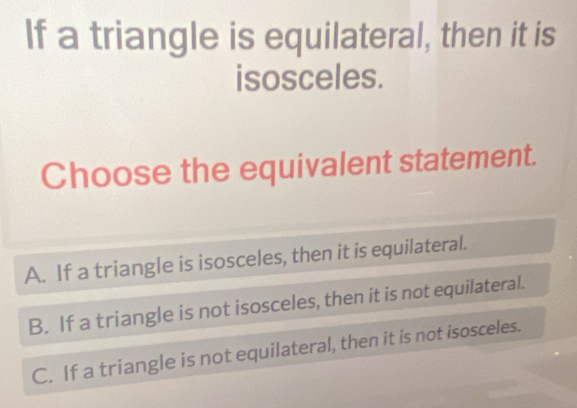 If a triangle is equilateral, then it is
isosceles.
Choose the equivalent statement.
A. If a triangle is isosceles, then it is equilateral.
B. If a triangle is not isosceles, then it is not equilateral.
C. If a triangle is not equilateral, then it is not isosceles.